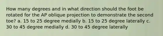 How many degrees and in what direction should the foot be rotated for the AP oblique projection to demonstrate the second toe? a. 15 to 25 degree medially b. 15 to 25 degree laterally c. 30 to 45 degree medially d. 30 to 45 degree laterally