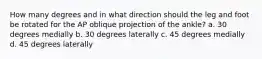 How many degrees and in what direction should the leg and foot be rotated for the AP oblique projection of the ankle? a. 30 degrees medially b. 30 degrees laterally c. 45 degrees medially d. 45 degrees laterally