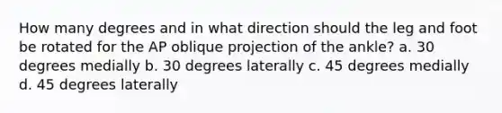 How many degrees and in what direction should the leg and foot be rotated for the AP oblique projection of the ankle? a. 30 degrees medially b. 30 degrees laterally c. 45 degrees medially d. 45 degrees laterally