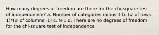 How many degrees of freedom are there for the chi-square test of independence? a. Number of categories minus 1 b. (# of rows-1)*(# of columns -1) c. N-1 d. There are no degrees of freedom for the chi-square test of independence