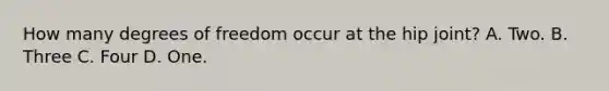 How many degrees of freedom occur at the hip joint? A. Two. B. Three C. Four D. One.