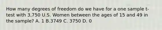 How many degrees of freedom do we have for a one sample t-test with 3,750 U.S. Women between the ages of 15 and 49 in the sample? A. 1 B.3749 C. 3750 D. 0