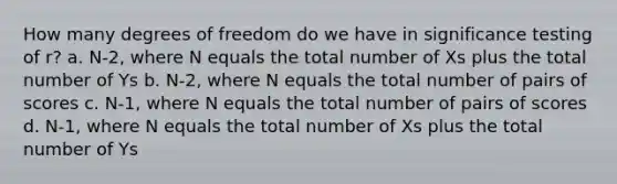 How many degrees of freedom do we have in significance testing of r? a. N-2, where N equals the total number of Xs plus the total number of Ys b. N-2, where N equals the total number of pairs of scores c. N-1, where N equals the total number of pairs of scores d. N-1, where N equals the total number of Xs plus the total number of Ys