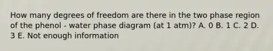 How many degrees of freedom are there in the two phase region of the phenol - water phase diagram (at 1 atm)? A. 0 B. 1 C. 2 D. 3 E. Not enough information