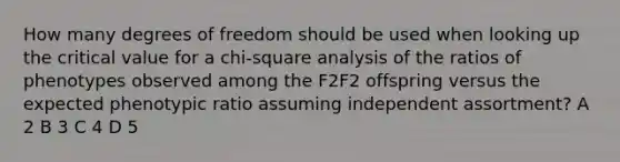 How many degrees of freedom should be used when looking up the critical value for a chi-square analysis of the ratios of phenotypes observed among the F2F2 offspring versus the expected phenotypic ratio assuming independent assortment? A 2 B 3 C 4 D 5