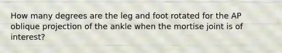 How many degrees are the leg and foot rotated for the AP oblique projection of the ankle when the mortise joint is of interest?