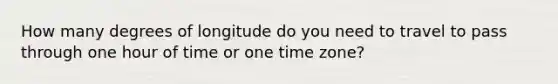 How many degrees of longitude do you need to travel to pass through one hour of time or one time zone?