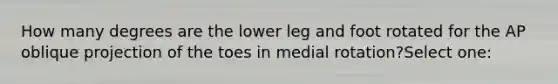 How many degrees are the lower leg and foot rotated for the AP oblique projection of the toes in medial rotation?Select one: