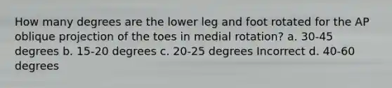 How many degrees are the lower leg and foot rotated for the AP oblique projection of the toes in medial rotation? a. 30-45 degrees b. 15-20 degrees c. 20-25 degrees Incorrect d. 40-60 degrees