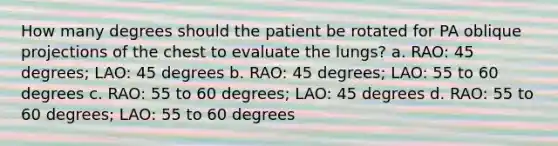 How many degrees should the patient be rotated for PA oblique projections of the chest to evaluate the lungs? a. RAO: 45 degrees; LAO: 45 degrees b. RAO: 45 degrees; LAO: 55 to 60 degrees c. RAO: 55 to 60 degrees; LAO: 45 degrees d. RAO: 55 to 60 degrees; LAO: 55 to 60 degrees