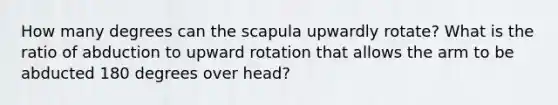 How many degrees can the scapula upwardly rotate? What is the ratio of abduction to upward rotation that allows the arm to be abducted 180 degrees over head?