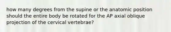 how many degrees from the supine or the anatomic position should the entire body be rotated for the AP axial oblique projection of the cervical vertebrae?