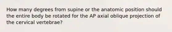 How many degrees from supine or the anatomic position should the entire body be rotated for the AP axial oblique projection of the cervical vertebrae?