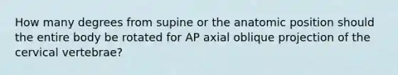 How many degrees from supine or the anatomic position should the entire body be rotated for AP axial oblique projection of the cervical vertebrae?