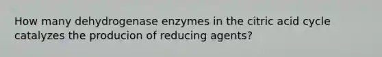 How many dehydrogenase enzymes in the citric acid cycle catalyzes the producion of reducing agents?