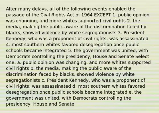 After many delays, all of the following events enabled the passage of the Civil Rights Act of 1964 EXCEPT 1. public opinion was changing, and more whites supported civil rights 2. the media, making the public aware of the discrimination faced by blacks, showed violence by white segregationists 3. President Kennedy, who was a proponent of civil rights, was assassinated 4. most southern whites favored desegregation once public schools became integrated 5. the government was united, with Democrats controlling the presidency, House and Senate Select one: a. public opinion was changing, and more whites supported civil rights b. the media, making the public aware of the discrimination faced by blacks, showed violence by white segregationists c. President Kennedy, who was a proponent of civil rights, was assassinated d. most southern whites favored desegregation once public schools became integrated e. the government was united, with Democrats controlling the presidency, House and Senate