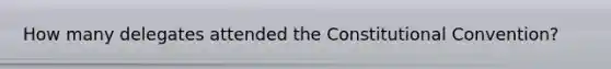 How many delegates attended the Constitutional Convention?