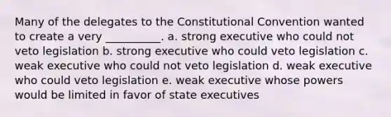 Many of the delegates to <a href='https://www.questionai.com/knowledge/knd5xy61DJ-the-constitutional-convention' class='anchor-knowledge'>the constitutional convention</a> wanted to create a very __________. a. strong executive who could not veto legislation b. strong executive who could veto legislation c. weak executive who could not veto legislation d. weak executive who could veto legislation e. weak executive whose powers would be limited in favor of state executives