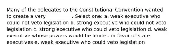 Many of the delegates to <a href='https://www.questionai.com/knowledge/knd5xy61DJ-the-constitutional-convention' class='anchor-knowledge'>the constitutional convention</a> wanted to create a very __________. Select one: a. weak executive who could not veto legislation b. strong executive who could not veto legislation c. strong executive who could veto legislation d. weak executive whose powers would be limited in favor of state executives e. weak executive who could veto legislation