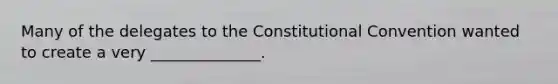 Many of the delegates to the Constitutional Convention wanted to create a very ______________.