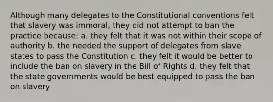 Although many delegates to the Constitutional conventions felt that slavery was immoral, they did not attempt to ban the practice because: a. they felt that it was not within their scope of authority b. the needed the support of delegates from slave states to pass the Constitution c. they felt it would be better to include the ban on slavery in the Bill of Rights d. they felt that the state governments would be best equipped to pass the ban on slavery