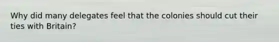 Why did many delegates feel that the colonies should cut their ties with Britain?