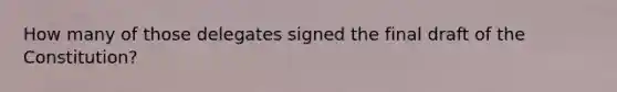 How many of those delegates signed the final draft of the Constitution?