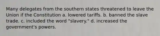 Many delegates from the southern states threatened to leave the Union if the Constitution a. lowered tariffs. b. banned the slave trade. c. included the word "slavery." d. increased the government's powers.