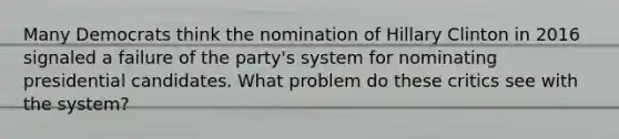 Many Democrats think the nomination of Hillary Clinton in 2016 signaled a failure of the party's system for nominating presidential candidates. What problem do these critics see with the system?