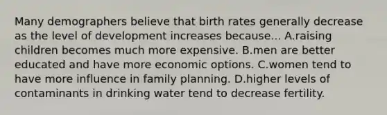 Many demographers believe that birth rates generally decrease as the level of development increases because... A.raising children becomes much more expensive. B.men are better educated and have more economic options. C.women tend to have more influence in family planning. D.higher levels of contaminants in drinking water tend to decrease fertility.