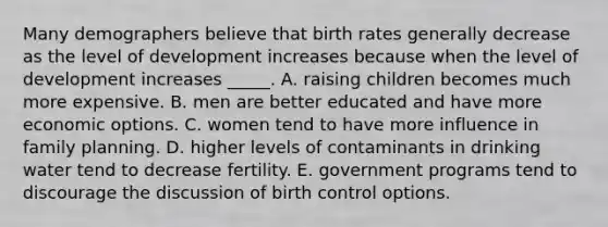 Many demographers believe that birth rates generally decrease as the level of development increases because when the level of development increases _____. A. raising children becomes much more expensive. B. men are better educated and have more economic options. C. women tend to have more influence in family planning. D. higher levels of contaminants in drinking water tend to decrease fertility. E. government programs tend to discourage the discussion of birth control options.