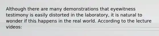 Although there are many demonstrations that eyewitness testimony is easily distorted in the laboratory, it is natural to wonder if this happens in the real world. According to the lecture videos: