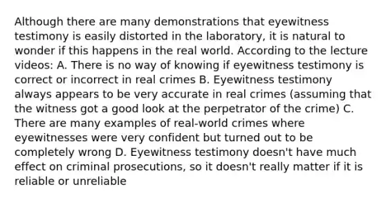 Although there are many demonstrations that eyewitness testimony is easily distorted in the laboratory, it is natural to wonder if this happens in the real world. According to the lecture videos: A. There is no way of knowing if eyewitness testimony is correct or incorrect in real crimes B. Eyewitness testimony always appears to be very accurate in real crimes (assuming that the witness got a good look at the perpetrator of the crime) C. There are many examples of real-world crimes where eyewitnesses were very confident but turned out to be completely wrong D. Eyewitness testimony doesn't have much effect on criminal prosecutions, so it doesn't really matter if it is reliable or unreliable