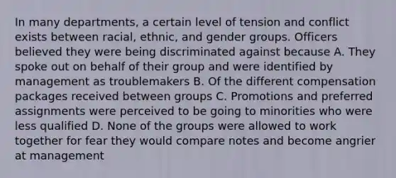 In many departments, a certain level of tension and conflict exists between racial, ethnic, and gender groups. Officers believed they were being discriminated against because A. They spoke out on behalf of their group and were identified by management as troublemakers B. Of the different compensation packages received between groups C. Promotions and preferred assignments were perceived to be going to minorities who were less qualified D. None of the groups were allowed to work together for fear they would compare notes and become angrier at management