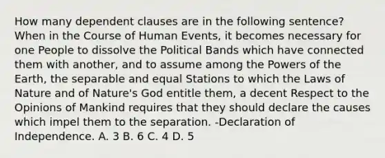 How many dependent clauses are in the following sentence? When in the Course of Human Events, it becomes necessary for one People to dissolve the Political Bands which have connected them with another, and to assume among the Powers of the Earth, the separable and equal Stations to which the Laws of Nature and of Nature's God entitle them, a decent Respect to the Opinions of Mankind requires that they should declare the causes which impel them to the separation. -Declaration of Independence. A. 3 B. 6 C. 4 D. 5