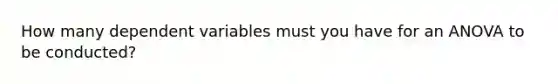 How many dependent variables must you have for an ANOVA to be conducted?