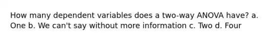 How many dependent variables does a two-way ANOVA have? a. One b. We can't say without more information c. Two d. Four