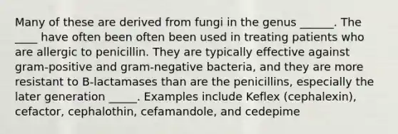 Many of these are derived from fungi in the genus ______. The ____ have often been often been used in treating patients who are allergic to penicillin. They are typically effective against gram-positive and gram-negative bacteria, and they are more resistant to B-lactamases than are the penicillins, especially the later generation _____. Examples include Keflex (cephalexin), cefactor, cephalothin, cefamandole, and cedepime