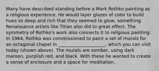 Many have described standing before a Mark Rothko painting as a religious experience. He would layer glazes of color to build hues so deep and rich that they seemed to glow, something Renaissance artists like Titian also did to great effect. The symmetry of Rothko's work also connects it to religious painting. In 1964, Rothko was commissioned to paint a set of murals for an octagonal chapel in _____________________, which you can visit today (shown above). The murals are somber, using dark maroon, purplish red, and black. With these he wanted to create a sense of enclosure and a space for meditation.