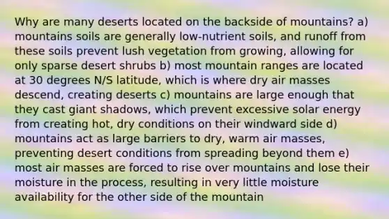 Why are many deserts located on the backside of mountains? a) mountains soils are generally low-nutrient soils, and runoff from these soils prevent lush vegetation from growing, allowing for only sparse desert shrubs b) most mountain ranges are located at 30 degrees N/S latitude, which is where dry <a href='https://www.questionai.com/knowledge/kxxue2ni5z-air-masses' class='anchor-knowledge'>air masses</a> descend, creating deserts c) mountains are large enough that they cast giant shadows, which prevent excessive solar energy from creating hot, dry conditions on their windward side d) mountains act as large barriers to dry, warm air masses, preventing desert conditions from spreading beyond them e) most air masses are forced to rise over mountains and lose their moisture in the process, resulting in very little moisture availability for the other side of the mountain