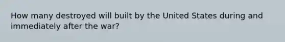 How many destroyed will built by the United States during and immediately after the war?