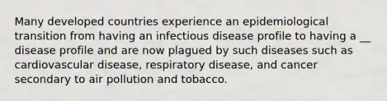 Many developed countries experience an epidemiological transition from having an infectious disease profile to having a __ disease profile and are now plagued by such diseases such as cardiovascular disease, respiratory disease, and cancer secondary to air pollution and tobacco.