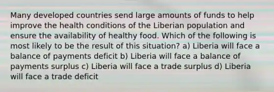 Many developed countries send large amounts of funds to help improve the health conditions of the Liberian population and ensure the availability of healthy food. Which of the following is most likely to be the result of this situation? a) Liberia will face a balance of payments deficit b) Liberia will face a balance of payments surplus c) Liberia will face a trade surplus d) Liberia will face a trade deficit