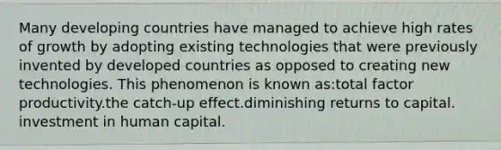 Many developing countries have managed to achieve high rates of growth by adopting existing technologies that were previously invented by developed countries as opposed to creating new technologies. This phenomenon is known as:total factor productivity.the catch-up effect.diminishing returns to capital. investment in human capital.