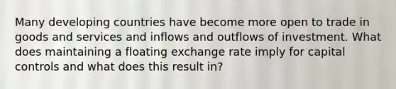 Many developing countries have become more open to trade in goods and services and inflows and outflows of investment. What does maintaining a floating exchange rate imply for capital controls and what does this result in?