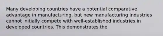 Many developing countries have a potential comparative advantage in manufacturing, but new manufacturing industries cannot initially compete with well-established industries in developed countries. This demonstrates the