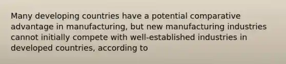 Many developing countries have a potential comparative advantage in manufacturing, but new manufacturing industries cannot initially compete with well-established industries in developed countries, according to