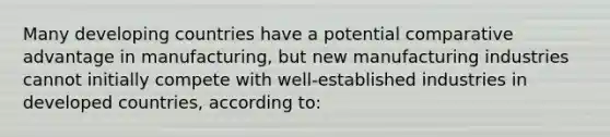 Many developing countries have a potential comparative advantage in manufacturing, but new manufacturing industries cannot initially compete with well-established industries in developed countries, according to: