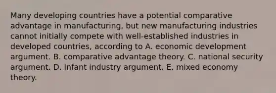 Many developing countries have a potential comparative advantage in manufacturing, but new manufacturing industries cannot initially compete with well-established industries in developed countries, according to A. economic development argument. B. comparative advantage theory. C. national security argument. D. infant industry argument. E. mixed economy theory.