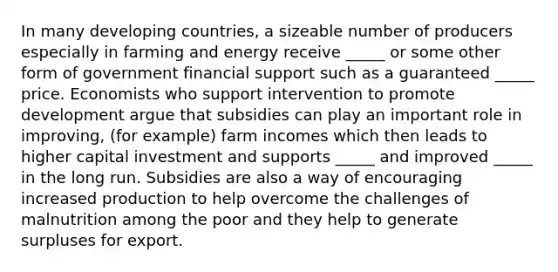 In many developing countries, a sizeable number of producers especially in farming and energy receive _____ or some other form of government financial support such as a guaranteed _____ price. Economists who support intervention to promote development argue that subsidies can play an important role in improving, (for example) farm incomes which then leads to higher capital investment and supports _____ and improved _____ in the long run. Subsidies are also a way of encouraging increased production to help overcome the challenges of malnutrition among the poor and they help to generate surpluses for export.